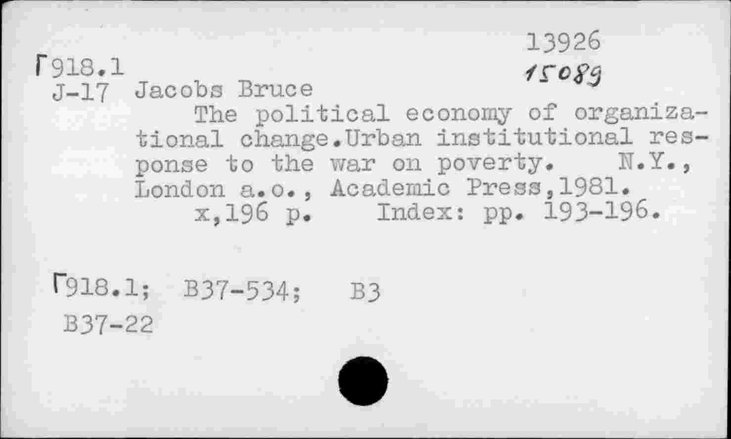 ﻿r 918.1
J-17
13926

Jacobs Bruce
The political economy of organiza tional change.Urban institutional res ponse to the war on poverty. N.Y., London a. o. , Academic Press,1981.
x,196 p. Index: pp. 193-196.
0918.1; B37-534; B3
B37-22